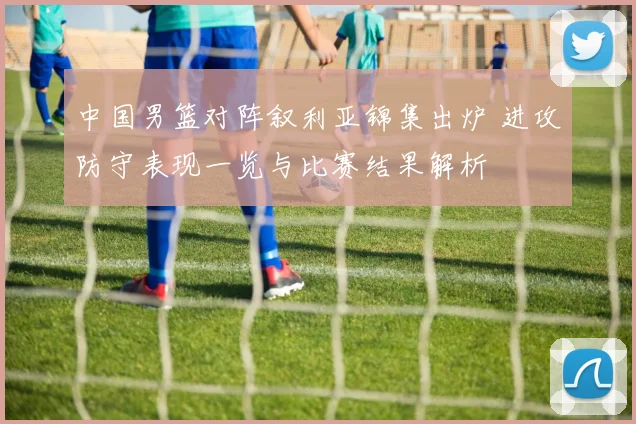 中国男篮对阵叙利亚锦集出炉 进攻防守表现一览与比赛结果解析