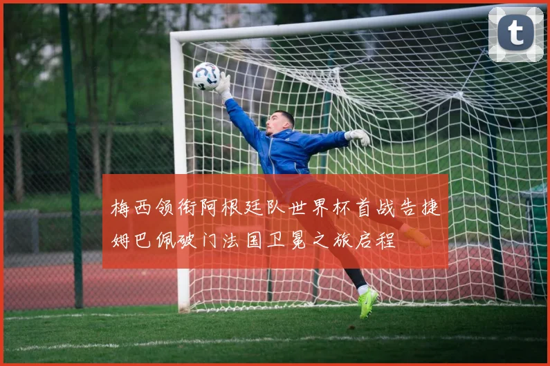 梅西领衔阿根廷队世界杯首战告捷姆巴佩破门法国卫冕之旅启程
