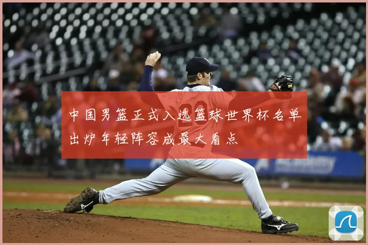 中国男篮正式入选篮球世界杯名单出炉年轻阵容成最大看点