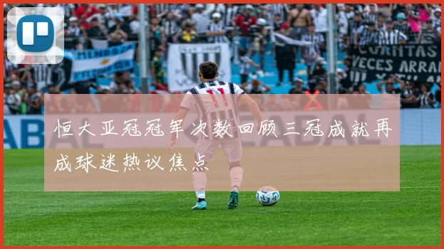恒大亚冠冠军次数回顾三冠成就再成球迷热议焦点