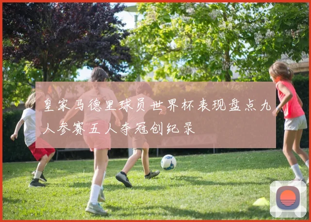 皇家马德里球员世界杯表现盘点九人参赛五人夺冠创纪录