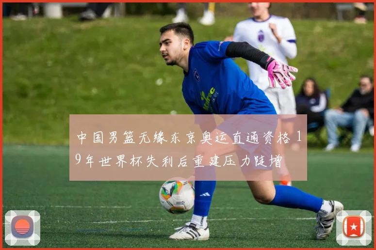 中国男篮无缘东京奥运直通资格 19年世界杯失利后重建压力陡增