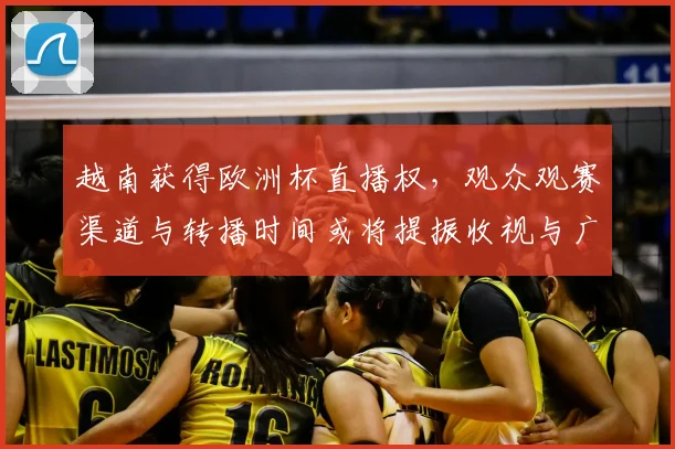 越南获得欧洲杯直播权,观众观赛渠道与转播时间或将提振收视与广告市场