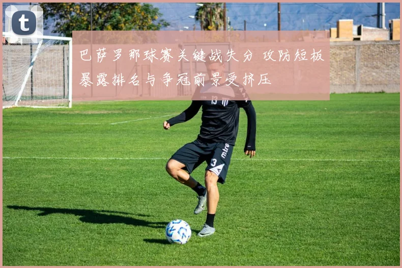 巴萨罗那球赛关键战失分 攻防短板暴露排名与争冠前景受挤压