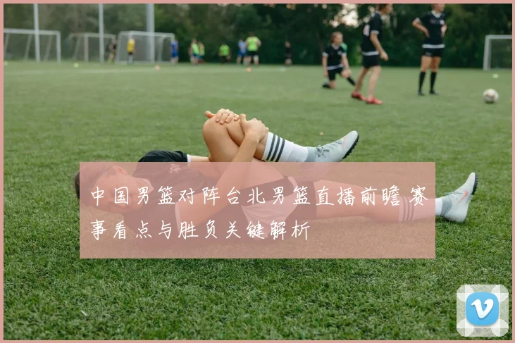 中国男篮对阵台北男篮直播前瞻 赛事看点与胜负关键解析