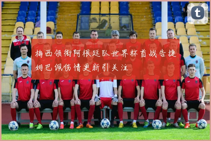 梅西领衔阿根廷队世界杯首战告捷姆巴佩伤情更新引关注