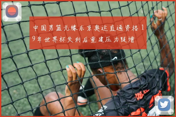 中国男篮无缘东京奥运直通资格 19年世界杯失利后重建压力陡增