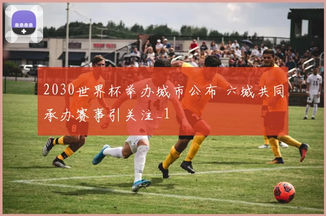 2030世界杯举办城市公布 六城共同承办赛事引关注_1