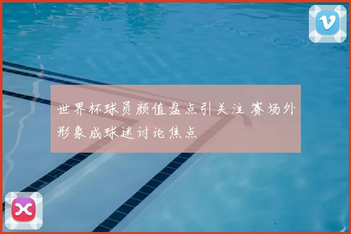 世界杯球员颜值盘点引关注 赛场外形象成球迷讨论焦点