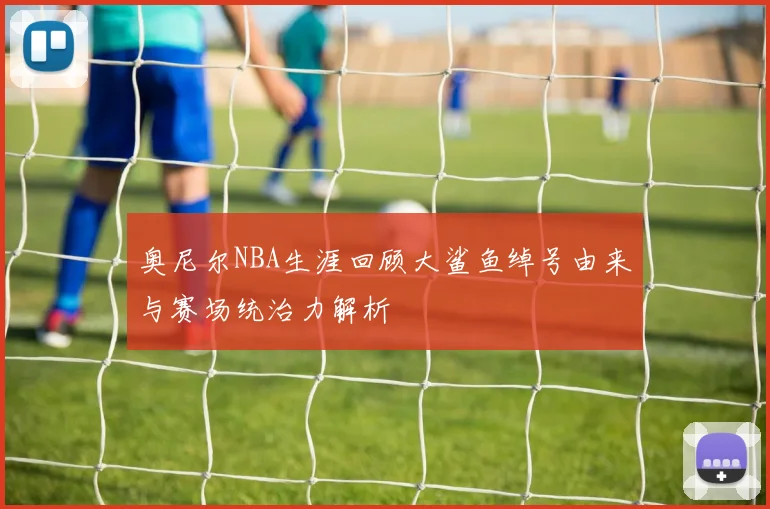 奥尼尔NBA生涯回顾大鲨鱼绰号由来与赛场统治力解析